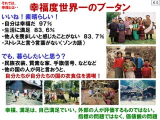 幸福度世界一のブータン
いいね！素晴らしい！
・自分は幸福だ ９７％
・生活に満足 ８３．６％
・他人を羨ましいと感じたことがない ８３．７％
・ストレスと言う言葉がない（ゾンカ語）
でも、暮らしたいと思う？
・民族衣装、質素な家、手旗信号、などなど
・他の国の人が何と言おうと、
自分たちが自分たちの国の衣食住を満喫！
幸福、満足は、自己満足でいい。外部の人が評価するものではない。
指標の問題ではなく、価値観の問題
それでは、
幸福とは・・
６５
 