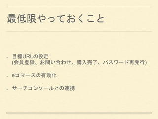 最低限やっておくこと
目標URLの設定
(会員登録、お問い合わせ、購入完了、パスワード再発行)
eコマースの有効化
サーチコンソールとの連携
 