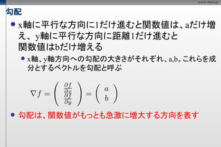 勾配
   x軸に平行な方向に1だけ進むと関数値は、aだけ増
    え、 y軸に平行な方向に距離1だけ進むと
    関数値はbだけ増える
       x軸、y軸方向への勾配の大きさがそれぞれ、a,b。これらを成
        分とするベクトルを勾配と呼ぶ




   勾配は、関数値がもっとも急激に増大する方向を表す
 