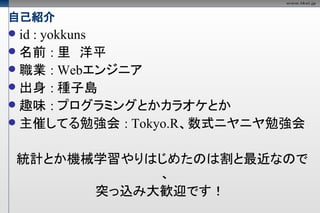 自己紹介
 id : yokkuns
 名前 : 里　洋平
 職業 : Webエンジニア
 出身 : 種子島
 趣味 : プログラミングとかカラオケとか
 主催してる勉強会 : Tokyo.R、数式ニヤニヤ勉強会


    統計とか機械学習やりはじめたのは割と最近なので
               、
          突っ込み大歓迎です！
 