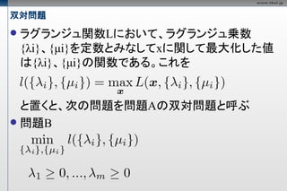 双対問題
   ラグランジュ関数Lにおいて、ラグランジュ乗数
    {λi}、{μi}を定数とみなしてxに関して最大化した値
    は{λi}、{μi}の関数である。これを


  と置くと、次の問題を問題Aの双対問題と呼ぶ
 問題B
 