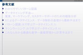 参考文献
   わかりやすいパターン認識
   データマイニング手法―
    営業、マーケティング、カスタマーサポートのための顧客分析
   Rによるデータサイエンス - データ解析の基礎から最新手法まで
   パターン認識 (Rで学ぶデータサイエンス 5)
   マシンラーニング (Rで学ぶデータサイエンス 6)
   これなら分かる最適化数学―基礎原理から計算手法まで
 