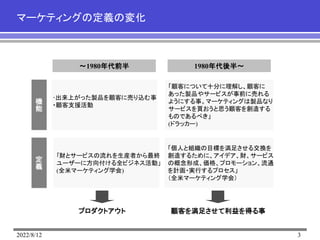 2022/8/12 3
マーケティングの定義の変化
～1980年代前半
機
能
定
義
1980年代後半～
｢財とサービスの流れを生産者から最終
ユーザーに方向付ける全ビジネス活動」
(全米マーケティング学会)
「個人と組織の目標を満足させる交換を
創造するために、アイデア、財、サービス
の概念形成、価格、プロモーション、流通
を計画・実行するプロセス」
（全米マーケティング学会）
「顧客について十分に理解し、顧客に
あった製品やサービスが事前に売れる
ようにする事。マーケティングは製品なり
サービスを買おうと思う顧客を創造する
ものであるべき」
(ドラッカー)
･出来上がった製品を顧客に売り込む事
・顧客支援活動
プロダクトアウト 顧客を満足させて利益を得る事
 