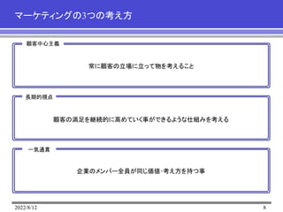 2022/8/12 8
マーケティングの3つの考え方
顧客中心主義
長期的視点
一気通貫
常に顧客の立場に立って物を考えること
顧客の満足を継続的に高めていく事ができるような仕組みを考える
企業のメンバー全員が同じ価値･考え方を持つ事
 