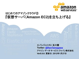 はじめてのアマゾンクラウド②
『仮想サーバ（Amazon EC2)を立ち上げる』




             エバンジェリスト 玉川憲
             Twitter: @KenTamagawa
             アマゾン データ サービス ジャパン株式会社
             Ver0.9.6: 更新日: 2012年1月27日
 