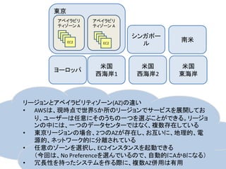 東京
       アベイラビリ    アベイラビリ
       ティゾーン A   ティゾーン A

                           シンガポー
                                   南米
           EC2      EC2      ル


                  米国        米国      米国
      ヨーロッパ
                 西海岸1      西海岸2    東海岸



リージョンとアベイラビリティゾーン(AZ)の違い
• AWSは、現時点で世界5か所のリージョンでサービスを展開してお
  り、ユーザーは任意にそのうちの一つを選ぶことができる。リージョ
  ンの中には、一つのデータセンターではなく、複数存在している
• 東京リージョンの場合、2つのAZが存在し、お互いに、地理的、電
  源的、ネットワーク的に分離されている
• 任意のゾーンを選択し、EC2インスタンスを起動できる
  （今回は、No Preferenceを選んでいるので、自動的にAかBになる）
• 冗長性を持ったシステムを作る際に、複数AZ併用は有用
 