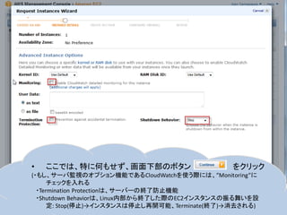 •   ここでは、特に何もせず、画面下部のボタン                      をクリック
(・もし、サーバ監視のオプション機能であるCloudWatchを使う際には、”Monitoring”に
      チェックを入れる
  ・Termination Protectionは、サーバーの終了防止機能
  ・Shutdown Behaviorは、Linux内部から終了した際のEC2インスタンスの振る舞いを設
      定: Stop(停止)→インスタンスは停止し再開可能、Terminate(終了)→消去される)
 