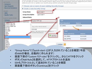 •   “Group Name”に『quick-start-1』が入力されていることを確認（今回
    のAMIの場合、自動的に作られます）
•   画面下部の”Custom TCP rules”をクリックし、さらにHTTPをクリック
•   ボタン『Add Rule』を選択して、HTTPプロトコルを追加
•   SSHもプロトコルとして追加されていることを確認
•   画面最下部のボタン『Continue』をクリック
 