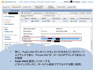 •   特に、”Public DNS”がこのインスタンスに付与されているグローバ
    ルアドレスであり、”Private DNS”が、ローカルＩＰアドレスであること
    を確認
•   Public DNSを選択してコピーする
    (このインスタンスに、ターミナル経由でアクセスする際に使用)
 