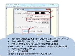 • Tera Termを起動し先ほどコピーしたアドレスを、”ホスト”にペースト
• 『SSH』を選択し、”SSHバージョン”には、『SSH2』を選択
• ボタン『OK』をクリック (セキュリティ警告が出ても無視)
(注意: マッキントッシュから接続する場合は、鍵のアクセス権を変更し
   てからsshでアクセスする)
① chmod 400 秘密鍵
② ssh -i 秘密鍵 ec2-user@”グローバルアドレス”)
 