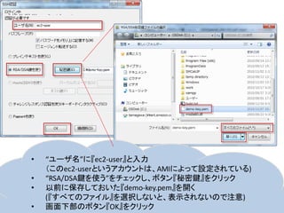 •   “ユーザ名”に『ec2-user』と入力
    （このec2-userというアカウントは、AMIによって設定されている)
•   “RSA/DSA鍵を使う”をチェックし、ボタン『秘密鍵』をクリック
•   以前に保存しておいた『demo-key.pem』を開く
    (『すべてのファイル』を選択しないと、表示されないので注意)
•   画面下部のボタン『OK』をクリック
 