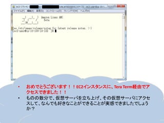 •   おめでとうございます！！EC2インスタンスに、Tera Term経由でア
    クセスできました！！
•   ものの数分で、仮想サーバを立ち上げ、その仮想サーバにアクセ
    スして、なんでも好きなことができることが実感できましたでしょう
    か？
 