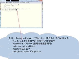 さらに、Amazon Linux上でWebサーバを立ち上げてみましょう！
• Tera Term上で下記コマンドを実行していきます
• Apacheのインストール(管理者権限を利用)
  sudo yum –y install httpd
• Apacheの立ち上げ
  sudo /etc/rc.d/init.d/httpd start
 