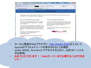 •   ローカル環境のWebブラウザに、http://(public DNS)/を入力して、
    Apacheのデフォルトページが表示されることを確認
    (public DNSは、Tera Termにアクセスするために、以前コピーしたも
    のを使用)
•   おめでとうございます！！Webサーバーまで公開することができま
    した！
 