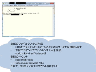 EBSのファイルシステム作成
• EBSをアタッチしたEC2インスタンスにターミナル接続します
• 下記のコマンドでファイルシステムを作成
   sudo mkfs -t ext3 /dev/sdf
EBSのマウント
• sudo mkdir /ebs
• sudo mount /dev/sdf /ebs
これで、EBSのディスクがマウントされました
 