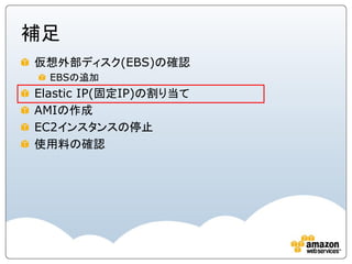 補足
仮想外部ディスク(EBS)の確認
  EBSの追加
Elastic IP(固定IP)の割り当て
AMIの作成
EC2インスタンスの停止
使用料の確認
 