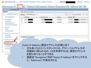 Elastic IP Address (固定IPアドレス)の割り当て
• 立ち会ったEC2インスタンスには、グローバルアドレスが
     自動的に降られるが、EIPを利用すれば、固定IPアドレス
     を割り当てることができる
• 画面左“Navigation”内の”Elastic IP Address”をクリックする
     と、”Addresses”が表示される
 