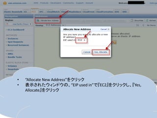 •   “Allocate New Address”をクリック
•   表示されたウィンドウの、“EIP used in”で『EC2』をクリックし、『Yes,
    Allocate』をクリック
 