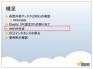 補足
仮想外部ディスク(EBS)の確認
  EBSの追加
Elastic IP(固定IP)の割り当て
AMIの作成
EC2インスタンスの停止
使用料の確認
 