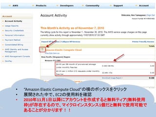 •   “Amazon Elastic Compute Cloud”の横のボックスをクリック
•   展開された中で、EC2の使用料を確認
•   2010年11月1日以降にアカウントを作成すると無料ティア(無料使用
    枠)が存在するので、マイクロインスタンス1個だと無料で使用可能で
    あることが分かります！！
 