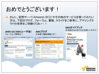 おめでとうございます！
  さらに、仮想サーバ（Amazon EC2）やその他のサービスを使ってみたい
  方は、下記のブログ、フォーラム、書籍、スライドをご参考に、アマゾンクラ
  ウドの世界をご体験ください！！
                                 AWSガイドブック
                                 日本語のAWS本でAWSを使いこなそう！
JAWS-UG（AWSユーザ会）   AWSブログ
フォーラムで質問OK！        日本語で最新情報入手！
 