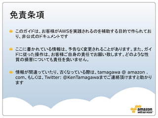 免責条項
このガイドは、お客様がAWSを実践されるのを補助する目的で作られてお
り、非公式のドキュメントです

ここに書かれている情報は、予告なく変更されることがあります。また、ガイ
ドに従った操作は、お客様ご自身の責任でお願い致します。どのような性
質の損害についても責任を負いません。

情報が間違っていたり、古くなっている際は、tamagawa @ amazon .
com、もしくは、Twitter: @KenTamagawaまでご連絡頂けますと助かり
ます
 