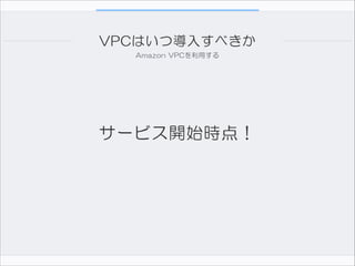 VPCはいつ導入すべきか
Amazon  VPCを利用する

サービス開始時点！

 