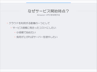 なぜサービス開始時点？
Amazon  VPCを利用する

•クラウドを利用する動機の一つとして  
•サービス規模に見合ったコストにしたい  
•小規模で始めたい
•負荷が上がればサーバーを増やしたい

 