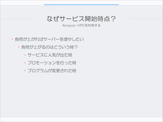 なぜサービス開始時点？
Amazon  VPCを利用する

!
•負荷が上がればサーバーを増やしたい

•負荷が上がるのはどういう時？  
•サービスに人気が出た時  
•プロモーションを行った時  
•プログラムが変更された時

 