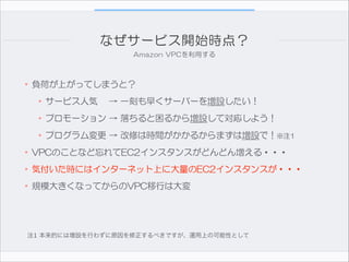 なぜサービス開始時点？
Amazon  VPCを利用する

•負荷が上がってしまうと？  
•サービス人気　  →  一刻も早くサーバーを増設したい！  
•プロモーション  →  落ちると困るから増設して対応しよう！  
•プログラム変更  →  改修は時間がかかるからまずは増設で！※注1  
•VPCのことなど忘れてEC2インスタンスがどんどん増える・・・  
•気付いた時にはインターネット上に大量のEC2インスタンスが・・・  
•規模大きくなってからのVPC移行は大変

注1 本来的には増設を行わずに原因を修正するべきですが、運用上の可能性として

 