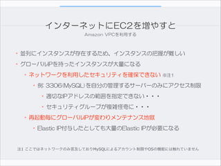 インターネットにEC2を増やすと
Amazon  VPCを利用する

•並列にインスタンスが存在するため、インスタンスの把握が難しい  
•グローバルIPを持ったインスタンスが大量になる  
•ネットワークを利用したセキュリティを確保できない  ※注1  
•例:  3306(MySQL)を自分の管理するサーバーのみにアクセス制限  
•適切なIPアドレスの範囲を指定できない・・・  
•セキュリティグループが複雑怪奇に・・・  
•再起動毎にグローバルIPが変わりメンテナンス地獄  
•Elastic  IP付与したとしても大量のElastic  IPが必要になる
注1 ここではネットワークのみ言及しておりMySQLによるアカウント制限やOSの機能には触れていません

 