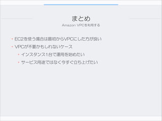 まとめ
Amazon  VPCを利用する

•EC2を使う場合は最初からVPCにした方が良い  
•VPCが不要かもしれないケース  
•インスタンス1台で運用を始めたい  
•サービス用途ではなく今すぐ立ち上げたい

 