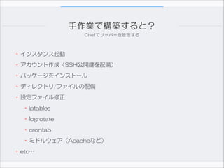 手作業で構築すると？
Chefでサーバーを管理する

•インスタンス起動  
•アカウント作成（SSH公開鍵を配備）  
•パッケージをインストール  
•ディレクトリ/ファイルの配備  
•設定ファイル修正  
•iptables  
•logrotate  
•crontab  
•ミドルウェア（Apacheなど）  
•etc…

 