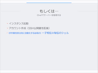 もしくは…
Chefでサーバーを管理する

•インスタンス起動  
•アカウント作成（SSH公開鍵を配備）  
•(手作業を部分的に自動化する必殺の)  一子相伝☆秘伝のシェル

 