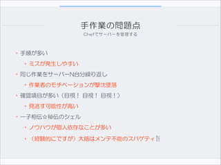 手作業の問題点
Chefでサーバーを管理する

•手順が多い  
•ミスが発生しやすい  
•同じ作業をサーバーN台分繰り返し  
•作業者のモチベーションが撃沈墜落  
•確認項目が多い（目視！  目視！  目視！）  
•見逃す可能性が高い  
•一子相伝☆秘伝のシェル  
•ノウハウが個人依存なことが多い  
•（経験的にですが）大抵はメンテ不能のスパゲティ🍴

 