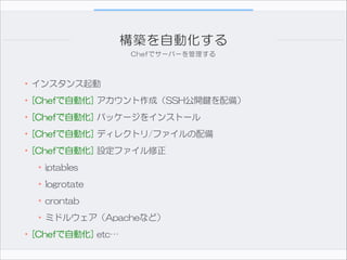 構築を自動化する
Chefでサーバーを管理する

•インスタンス起動  
•[Chefで自動化]  アカウント作成（SSH公開鍵を配備）  
•[Chefで自動化]  パッケージをインストール  
•[Chefで自動化]  ディレクトリ/ファイルの配備  
•[Chefで自動化]  設定ファイル修正  
•iptables  
•logrotate  
•crontab  
•ミドルウェア（Apacheなど）  
•[Chefで自動化]  etc…

 
