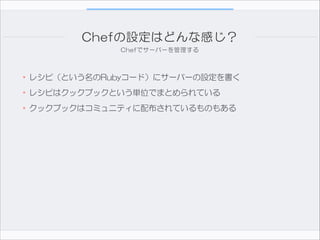 Chefの設定はどんな感じ？
Chefでサーバーを管理する

•レシピ（という名のRubyコード）にサーバーの設定を書く  
•レシピはクックブックという単位でまとめられている  
•クックブックはコミュニティに配布されているものもある

 