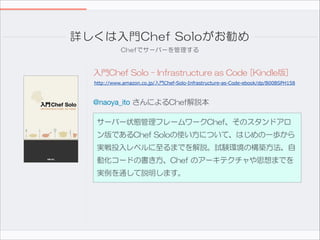 詳しくは入門Chef  Soloがお勧め
Chefでサーバーを管理する

入門Chef  Solo  -  Infrastructure  as  Code  [Kindle版]
http://www.amazon.co.jp/入門Chef-Solo-Infrastructure-as-Code-ebook/dp/B00BSPH158

@naoya_ito  さんによるChef解説本
サーバー状態管理フレームワークChef、そのスタンドアロ
ン版であるChef  Soloの使い方について、はじめの一歩から
実戦投入レベルに至るまでを解説。試験環境の構築方法、自
動化コードの書き方、Chef  のアーキテクチャや思想までを
実例を通して説明します。

 