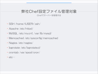 弊社Chef設定ファイル管理対象
Chefでサーバーを管理する

•SSH  /home/<USER>/.ssh/  
•Apache  /etc/httpd/  
•MySQL  /etc/my.cnf,  /var/lib/mysql/  
•Memcached  /etc/sysconfig/memcached  
•Nagios  /etc/nagios/  
•logrotate  /etc/logrotate.d/  
•crontab  /var/spool/cron/  
•etc…

 