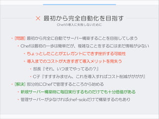 ×  最初から完全自動化を目指す
Chefの導入に失敗しないために

•[問題]  最初から完全に自動でサーバー構築することを目指してしまう  
•Chefは最初の一歩は簡単だが、複雑なことをするにはまだ情報が少ない  
•ちょっとしたことがエレガントにできず挫折する可能性  
•導入までのコストが大きすぎて導入メリットを見失う  
•部長『それ、いつまでやってるの？』  
•C子『すすすみません、これを導入すればコスト削減がががが』  
•[解決]  部分的にChefで管理するところから始める  
•新規サーバー構築時に毎回実行するものだけでも十分価値がある  
•管理サーバーが少なければchef-soloだけで構築するのもあり

 