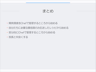 まとめ
•開発環境をChefで管理するところから始める  
•自分たちに必要な最低限のみ記述したレシピから始める  
•部分的にChefで管理するところから始める  
•部長と仲良くする

 