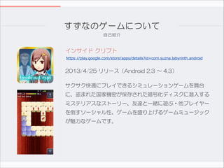 すずなのゲームについて
自己紹介

インサイド  クリプト
https://play.google.com/store/apps/details?id=com.suzna.labyrinth.android

2013/4/25  リリース（Android  2.3  〜  4.3）  
サクサク快適にプレイできるシミュレーションゲームを舞台
に、盗まれた国家機密が保存された暗号化ディスクに潜入する
ミステリアスなストーリー、友達と一緒に遊ぶ・他プレイヤー
を倒すソーシャル性、ゲームを盛り上げるゲームミュージック
が魅力なゲームです。

 