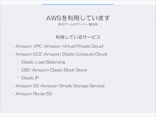 AWSを利用しています
弊社ゲームのサーバー構成例

利用しているサービス

• Amazon  VPC  (Amazon  Virtual  Private  Cloud)  
• Amazon  EC2  (Amazon  Elastic  Compute  Cloud)  
• Elastic  Load  Balancing  
• EBS  (Amazon  Elastic  Block  Store)  
• Elastic  IP  
• Amazon  S3  (Amazon  Simple  Storage  Service)  
• Amazon  Route  53

 