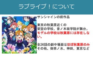 ラブライブ！について
サンシャインの前作品
東京の秋葉原近くの
架空の学校、音ノ木坂学院が舞台。
モデルの学校は秋葉原には存在しな
い。
全26話の劇中場面はほぼ秋葉原のみ
その他、御茶ノ水、神田、東京など
 