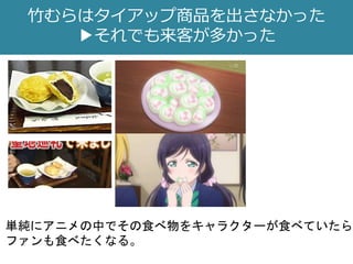 竹むらはタイアップ商品を出さなかった
▶それでも来客が多かった
単純にアニメの中でその食べ物をキャラクターが食べていたら
ファンも食べたくなる。
 