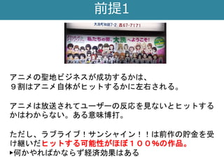 前提1
アニメの聖地ビジネスが成功するかは、
９割はアニメ自体がヒットするかに左右される。
アニメは放送されてユーザーの反応を見ないとヒットする
かはわからない。ある意味博打。
ただし、ラブライブ！サンシャイン！！は前作の貯金を受
け継いだヒットする可能性がほぼ１００％の作品。
▶何かやればかならず経済効果はある
 