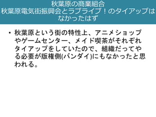 • 秋葉原という街の特性上、アニメショップ
やゲームセンター、メイド喫茶がそれぞれ
タイアップをしていたので、組織だってや
る必要が版権側(バンダイ)にもなかったと思
われる。
秋葉原の商業組合
秋葉原電気街振興会とラブライブ！のタイアップは
なかったはず
 