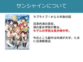 サンシャインについて
ラブライブ！から５年後の話
沼津内浦の高校、
浦の星女学院が舞台。
モデルの学校は長井崎中学。
今のところ劇中は内浦が大半、たま
に沼津駅周辺
 