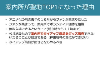 • アニメ化の前の去年の１０月からファンが集まりだした
• ファンが集まって、案内所でボランティア団体を組織
• 無料入場できるということ(朝９時から１７時まで）
• 公共施設なので案内所でタイアップ商品をグッズ販売できな
いだろうことが残念である（神田明神の真似ができない）
• タイアップ商品が出せるならやるべき
案内所が聖地TOP1になった理由
 