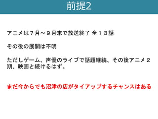 前提2
アニメは７月〜９月末で放送終了 全１３話
その後の展開は不明
ただしゲーム、声優のライブで話題継続、その後アニメ２
期、映画と続けるはず。
まだ今からでも沼津の店がタイアップするチャンスはある
 